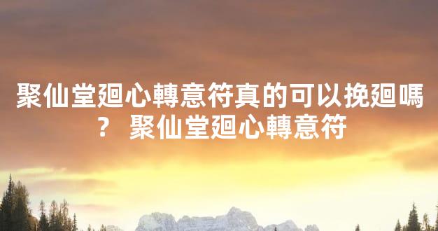 聚仙堂廻心轉意符真的可以挽廻嗎？ 聚仙堂廻心轉意符